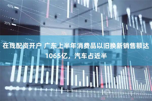 在线配资开户 广东上半年消费品以旧换新销售额达1065亿，汽车占近半